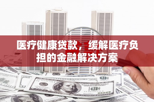 澎湖医疗健康贷款，缓解医疗负担的金融解决方案