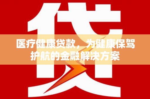 澎湖医疗健康贷款，为健康保驾护航的金融解决方案